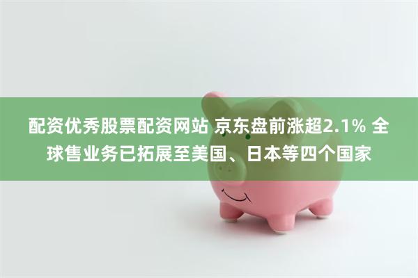 配资优秀股票配资网站 京东盘前涨超2.1% 全球售业务已拓展至美国、日本等四个国家