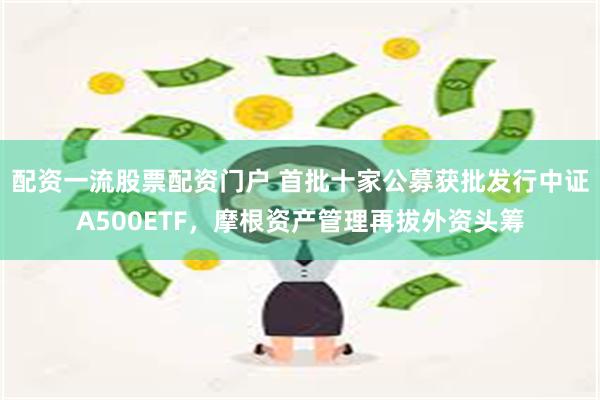 配资一流股票配资门户 首批十家公募获批发行中证A500ETF，摩根资产管理再拔外资头筹