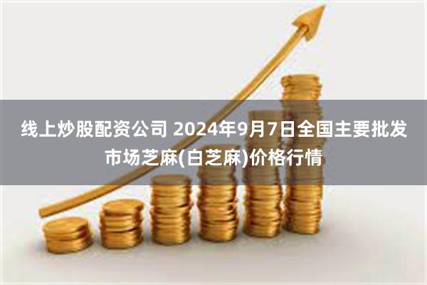 线上炒股配资公司 2024年9月7日全国主要批发市场芝麻(白芝麻)价格行情