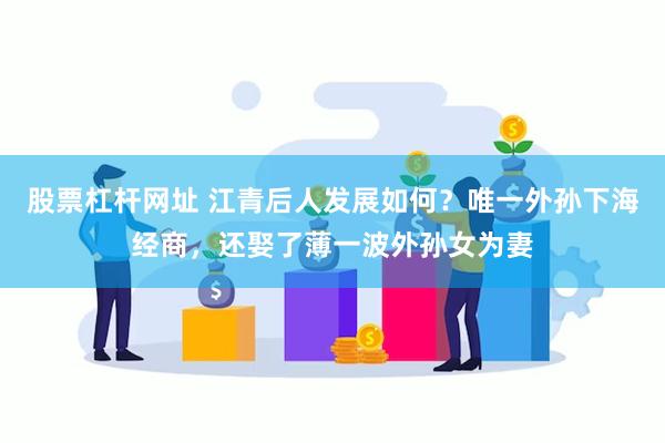 股票杠杆网址 江青后人发展如何？唯一外孙下海经商，还娶了薄一波外孙女为妻