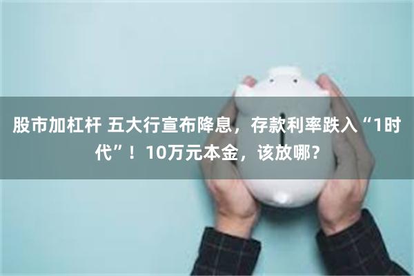 股市加杠杆 五大行宣布降息，存款利率跌入“1时代”！10万元本金，该放哪？