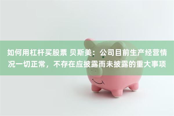 如何用杠杆买股票 贝斯美：公司目前生产经营情况一切正常，不存在应披露而未披露的重大事项