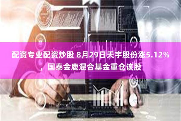 配资专业配资炒股 8月29日天宇股份涨5.12%，国泰金鹿混合基金重仓该股