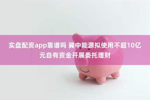 实盘配资app靠谱吗 冀中能源拟使用不超10亿元自有资金开展委托理财