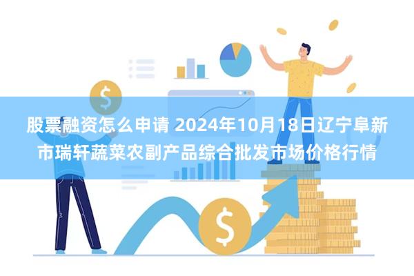 股票融资怎么申请 2024年10月18日辽宁阜新市瑞轩蔬菜农副产品综合批发市场价格行情