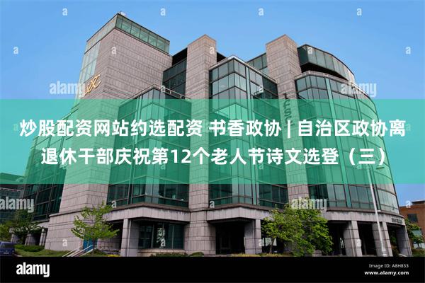 炒股配资网站约选配资 书香政协 | 自治区政协离退休干部庆祝第12个老人节诗文选登（三）