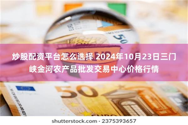 炒股配资平台怎么选择 2024年10月23日三门峡金河农产品批发交易中心价格行情