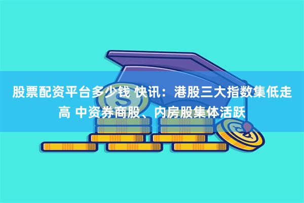 股票配资平台多少钱 快讯：港股三大指数集低走高 中资券商股、内房股集体活跃