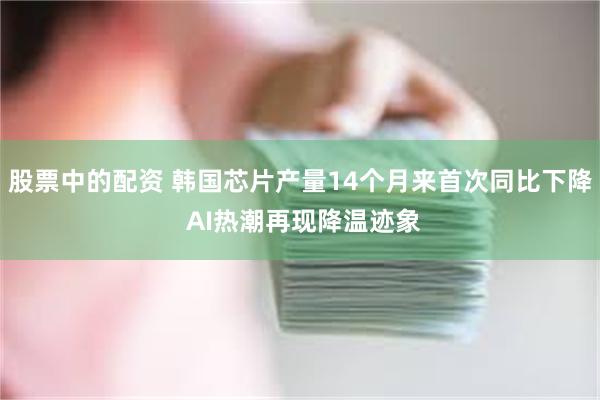 股票中的配资 韩国芯片产量14个月来首次同比下降 AI热潮再现降温迹象