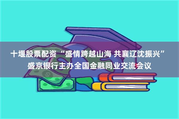 十堰股票配资 “盛情跨越山海 共襄辽沈振兴” 盛京银行主办全国金融同业交流会议