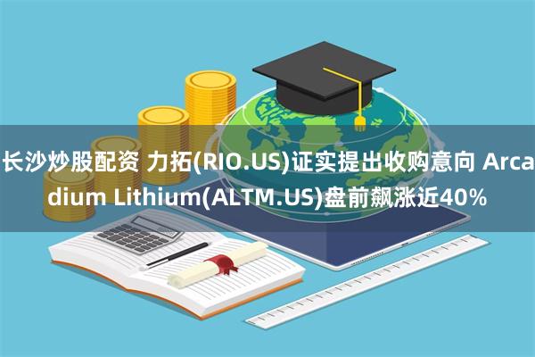 长沙炒股配资 力拓(RIO.US)证实提出收购意向 Arcadium Lithium(ALTM.US)盘前飙涨近40%