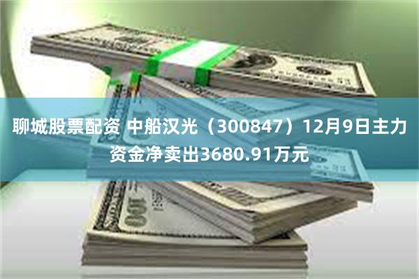 聊城股票配资 中船汉光（300847）12月9日主力资金净卖出3680.91万元