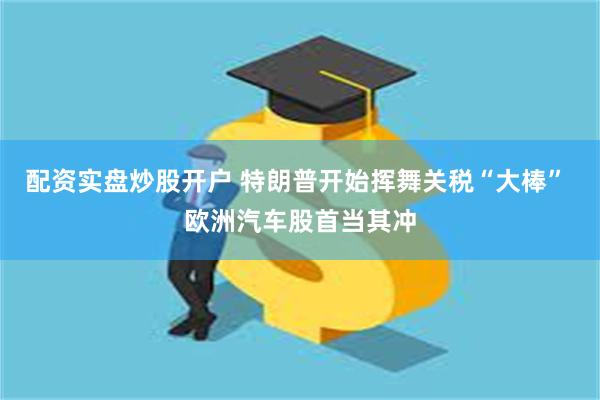 配资实盘炒股开户 特朗普开始挥舞关税“大棒” 欧洲汽车股首当其冲