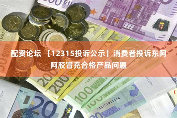 配资论坛 【12315投诉公示】消费者投诉东阿阿胶冒充合格产品问题