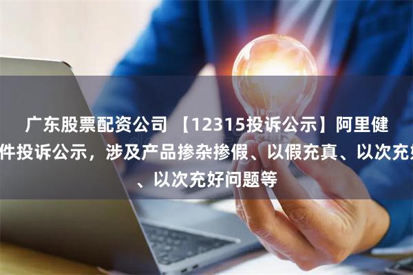 广东股票配资公司 【12315投诉公示】阿里健康新增3件投诉公示，涉及产品掺杂掺假、以假充真、以次充好问题等