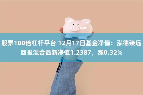 股票100倍杠杆平台 12月17日基金净值：泓德臻远回报混合最新净值1.2387，涨0.32%