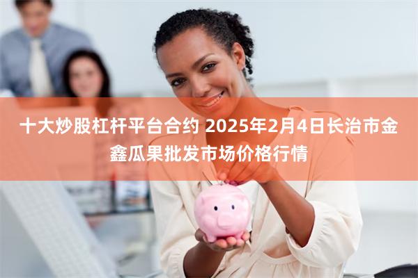 十大炒股杠杆平台合约 2025年2月4日长治市金鑫瓜果批发市场价格行情