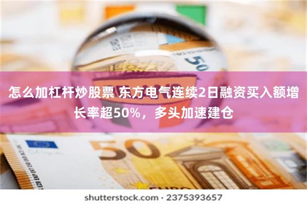 怎么加杠杆炒股票 东方电气连续2日融资买入额增长率超50%，多头加速建仓