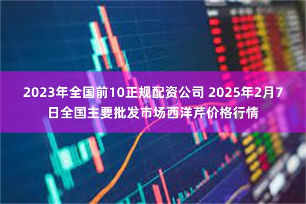 2023年全国前10正规配资公司 2025年2月7日全国主要批发市场西洋芹价格行情