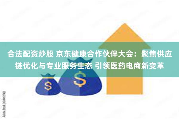 合法配资炒股 京东健康合作伙伴大会：聚焦供应链优化与专业服务生态 引领医药电商新变革